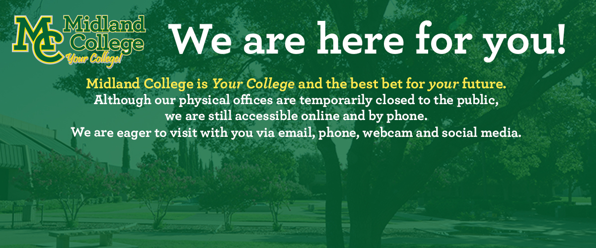 We are here for you! Midland College is Your College and the best for your future. Although our physical offices are closed to the public, we are still accessible online and by phone. We are eager to visit with you via email, phone, webcam and social media.